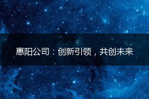 惠陽公司：創(chuàng)新引領(lǐng)，共創(chuàng)未來