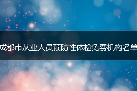 成都市從業(yè)人員預(yù)防性體檢免費(fèi)機(jī)構(gòu)名單