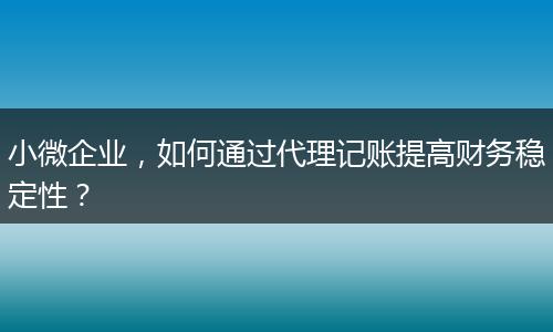 小微企業(yè)，如何通過代理記賬提高財務穩(wěn)定性？