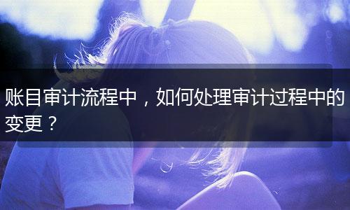 賬目審計流程中，如何處理審計過程中的變更？