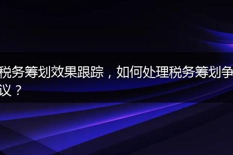 稅務(wù)籌劃效果跟蹤，如何處理稅務(wù)籌劃爭(zhēng)議？