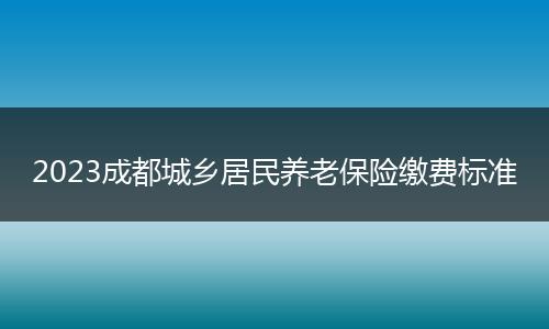 2023成都城鄉(xiāng)居民養(yǎng)老保險(xiǎn)繳費(fèi)標(biāo)準(zhǔn)