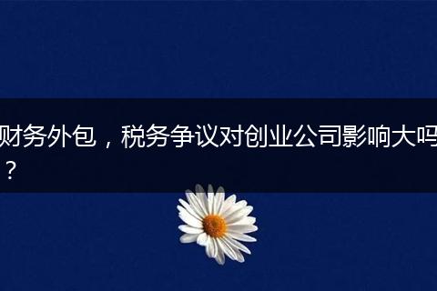 財(cái)務(wù)外包，稅務(wù)爭(zhēng)議對(duì)創(chuàng)業(yè)公司影響大嗎？