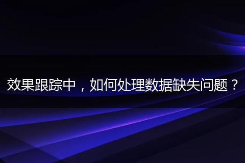 效果跟蹤中，如何處理數(shù)據(jù)缺失問(wèn)題？