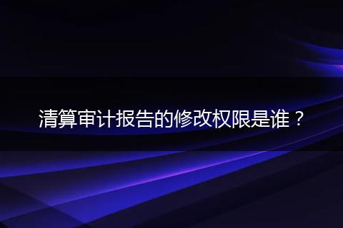 清算審計(jì)報(bào)告的修改權(quán)限是誰(shuí)？