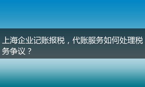 上海企業(yè)記賬報(bào)稅，代賬服務(wù)如何處理稅務(wù)爭議？
