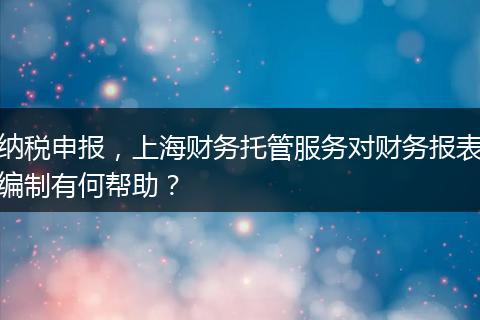 納稅申報，上海財務托管服務對財務報表編制有何幫助？