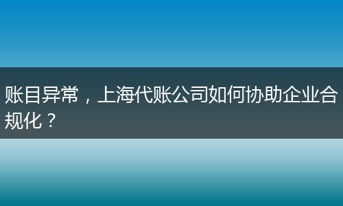 賬目異常，上海代賬公司如何協(xié)助企業(yè)合規(guī)化？