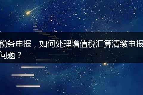稅務(wù)申報(bào)，如何處理增值稅匯算清繳申報(bào)問(wèn)題？