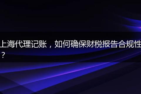 上海代理記賬，如何確保財(cái)稅報(bào)告合規(guī)性？