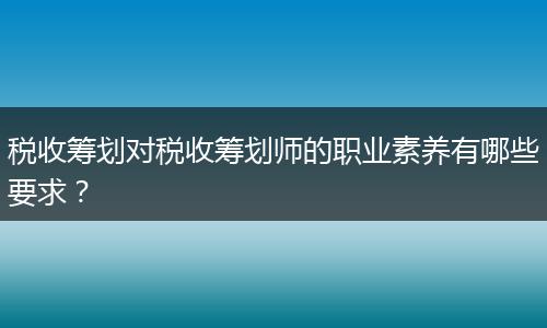 稅收籌劃對稅收籌劃師的職業(yè)素養(yǎng)有哪些要求？