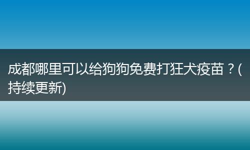 成都哪里可以給狗狗免費(fèi)打狂犬疫苗？(持續(xù)更新)