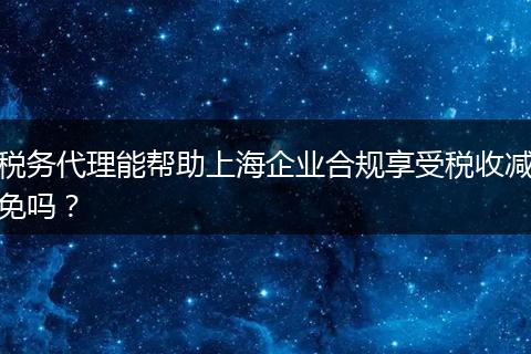 稅務(wù)代理能幫助上海企業(yè)合規(guī)享受稅收減免嗎？