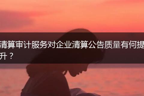清算審計(jì)服務(wù)對(duì)企業(yè)清算公告質(zhì)量有何提升？