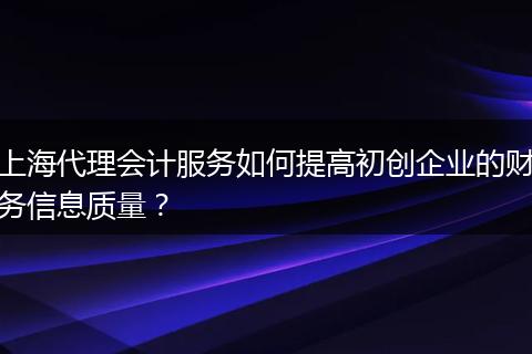 上海代理會計服務如何提高初創(chuàng)企業(yè)的財務信息質(zhì)量？