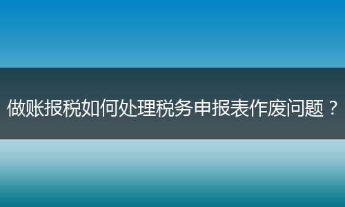 做賬報(bào)稅如何處理稅務(wù)申報(bào)表作廢問(wèn)題？