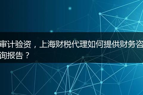 審計驗資，上海財稅代理如何提供財務咨詢報告？