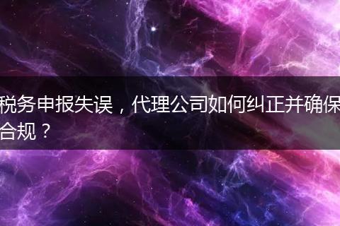 稅務(wù)申報(bào)失誤，代理公司如何糾正并確保合規(guī)？