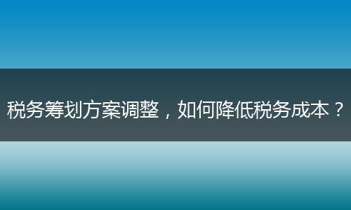 稅務(wù)籌劃方案調(diào)整，如何降低稅務(wù)成本？