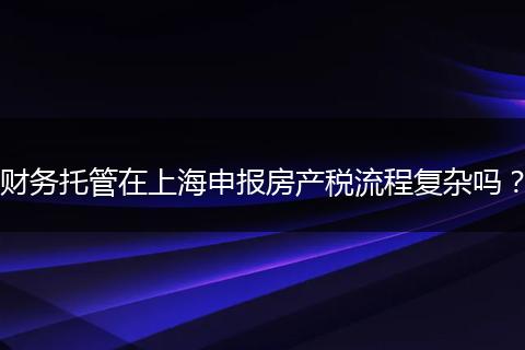 財(cái)務(wù)托管在上海申報(bào)房產(chǎn)稅流程復(fù)雜嗎？