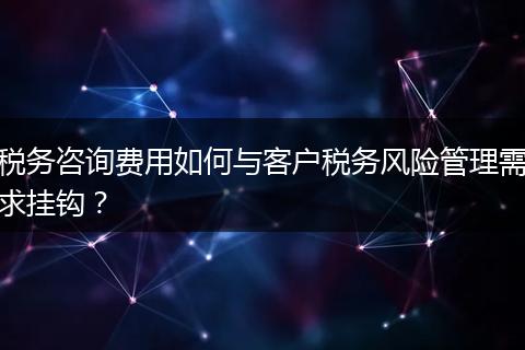 稅務(wù)咨詢費用如何與客戶稅務(wù)風(fēng)險管理需求掛鉤？