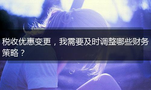 稅收優(yōu)惠變更，我需要及時調(diào)整哪些財務(wù)策略？