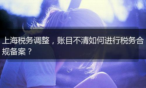 上海稅務(wù)調(diào)整，賬目不清如何進行稅務(wù)合規(guī)備案？