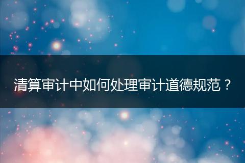 清算審計(jì)中如何處理審計(jì)道德規(guī)范？