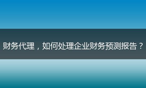 財(cái)務(wù)代理，如何處理企業(yè)財(cái)務(wù)預(yù)測(cè)報(bào)告？