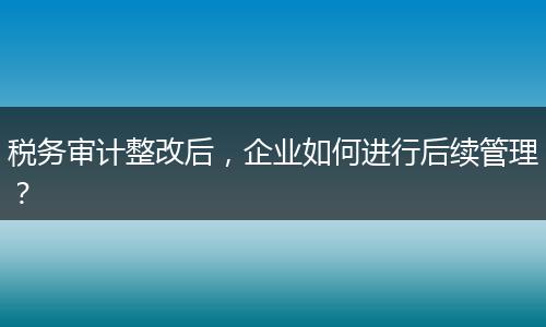 稅務(wù)審計(jì)整改后，企業(yè)如何進(jìn)行后續(xù)管理？