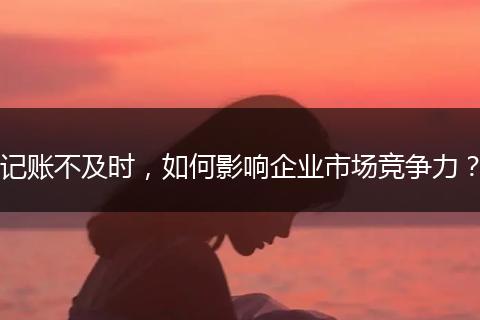 記賬不及時，如何影響企業(yè)市場競爭力？