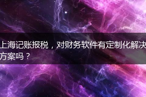 上海記賬報(bào)稅，對(duì)財(cái)務(wù)軟件有定制化解決方案嗎？