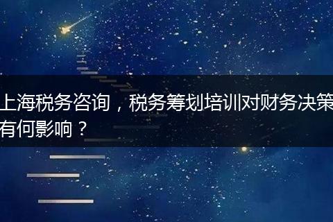 上海稅務(wù)咨詢，稅務(wù)籌劃培訓(xùn)對(duì)財(cái)務(wù)決策有何影響？