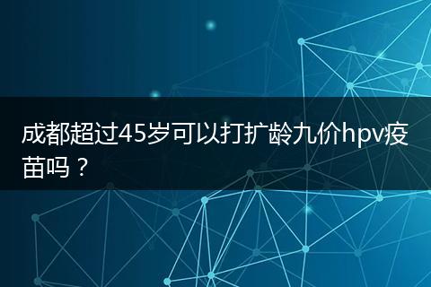 成都超過(guò)45歲可以打擴(kuò)齡九價(jià)hpv疫苗嗎？