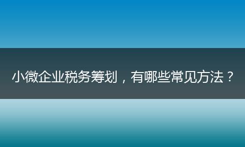 小微企業(yè)稅務(wù)籌劃，有哪些常見方法？