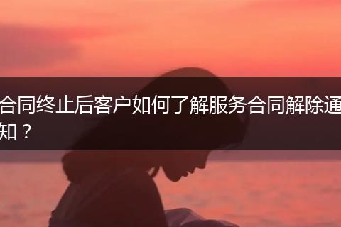 合同終止后客戶如何了解服務(wù)合同解除通知？