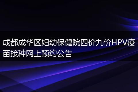 成都成華區(qū)婦幼保健院四價九價HPV疫苗接種網(wǎng)上預約公告
