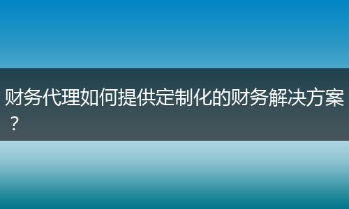 財(cái)務(wù)代理如何提供定制化的財(cái)務(wù)解決方案？