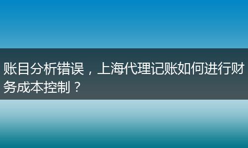 賬目分析錯(cuò)誤，上海代理記賬如何進(jìn)行財(cái)務(wù)成本控制？
