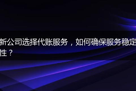 新公司選擇代賬服務(wù)，如何確保服務(wù)穩(wěn)定性？