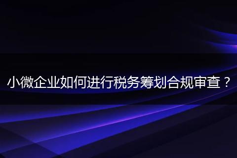 小微企業(yè)如何進行稅務籌劃合規(guī)審查？