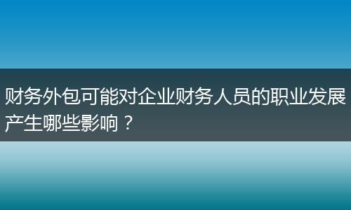 財(cái)務(wù)外包可能對企業(yè)財(cái)務(wù)人員的職業(yè)發(fā)展產(chǎn)生哪些影響？