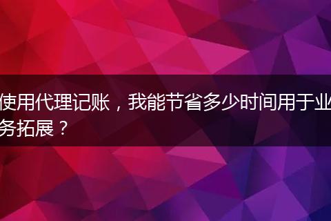 使用代理記賬，我能節(jié)省多少時間用于業(yè)務拓展？