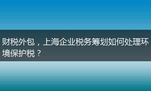 財稅外包，上海企業(yè)稅務(wù)籌劃如何處理環(huán)境保護稅？