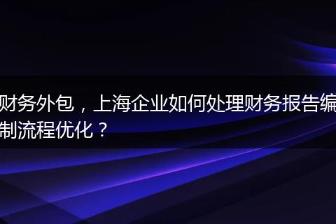 財(cái)務(wù)外包，上海企業(yè)如何處理財(cái)務(wù)報(bào)告編制流程優(yōu)化？