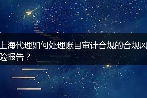 上海代理如何處理賬目審計(jì)合規(guī)的合規(guī)風(fēng)險(xiǎn)報(bào)告？