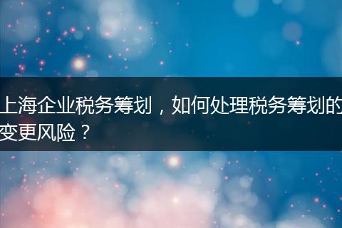 上海企業(yè)稅務(wù)籌劃，如何處理稅務(wù)籌劃的變更風(fēng)險(xiǎn)？