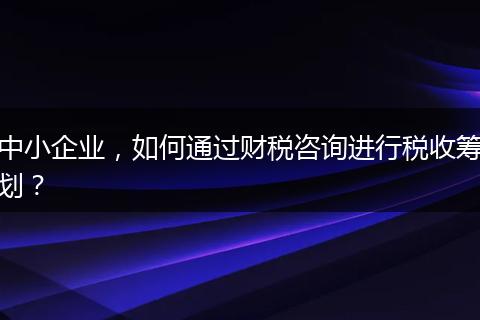 中小企業(yè)，如何通過財(cái)稅咨詢進(jìn)行稅收籌劃？