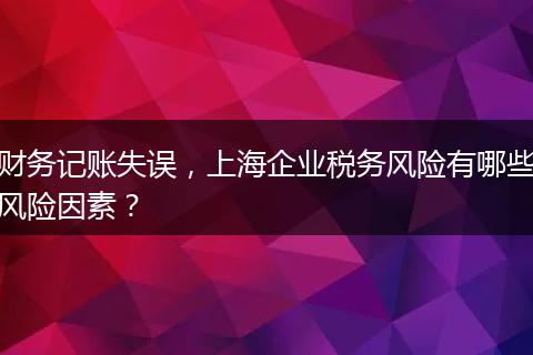 財(cái)務(wù)記賬失誤，上海企業(yè)稅務(wù)風(fēng)險(xiǎn)有哪些風(fēng)險(xiǎn)因素？