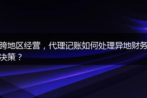 跨地區(qū)經(jīng)營，代理記賬如何處理異地財務(wù)決策？